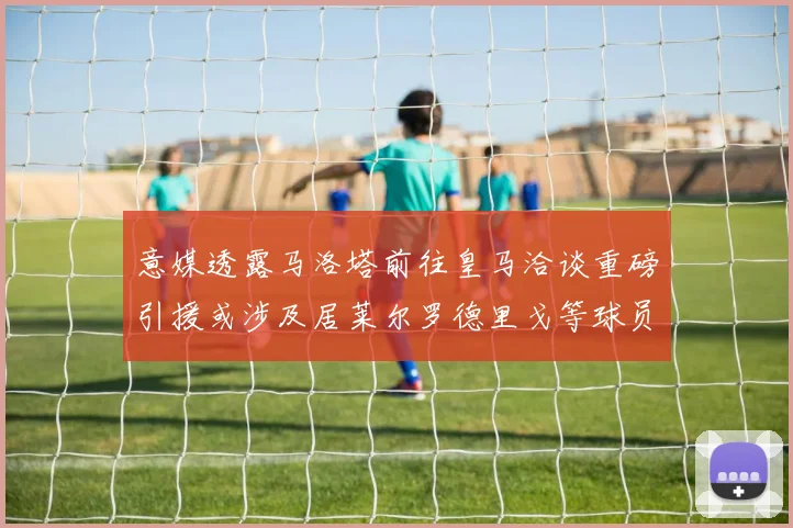 意媒透露马洛塔前往皇马洽谈重磅引援或涉及居莱尔罗德里戈等球员