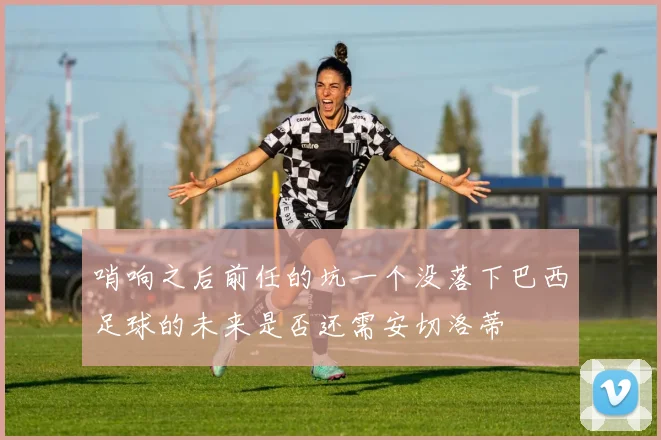 哨响之后前任的坑一个没落下巴西足球的未来是否还需安切洛蒂