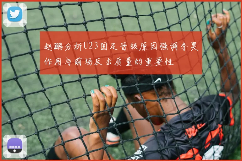 赵鹏分析U23国足晋级原因强调李昊作用与前场反击质量的重要性