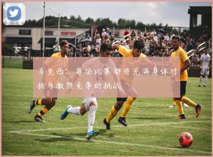 马克西：每场比赛都将充满身体对抗与激烈竞争的挑战