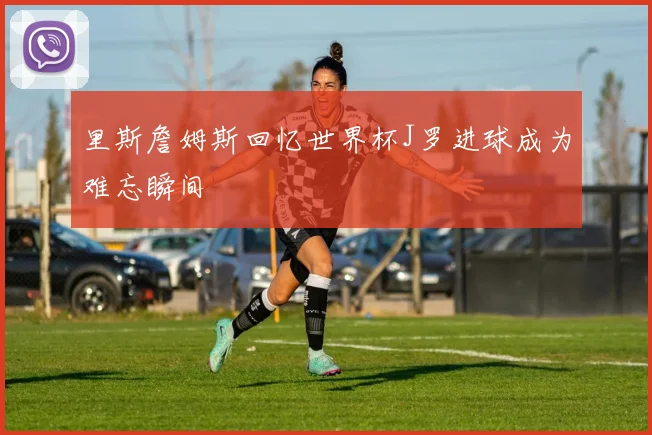 里斯詹姆斯回忆世界杯J罗进球成为难忘瞬间