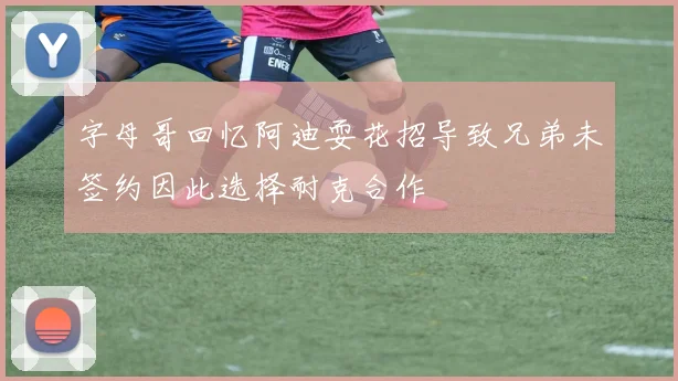字母哥回忆阿迪耍花招导致兄弟未签约因此选择耐克合作