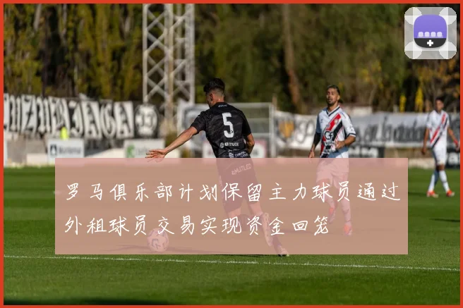 罗马俱乐部计划保留主力球员通过外租球员交易实现资金回笼