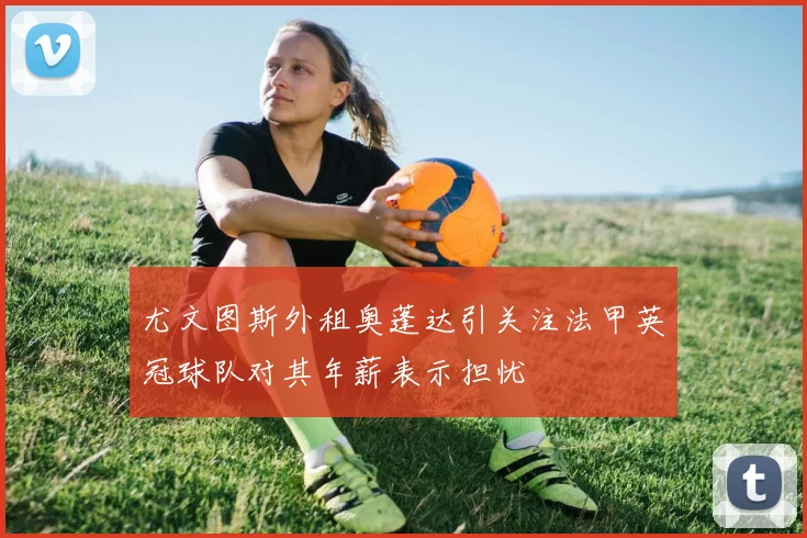 尤文图斯外租奥蓬达引关注法甲英冠球队对其年薪表示担忧