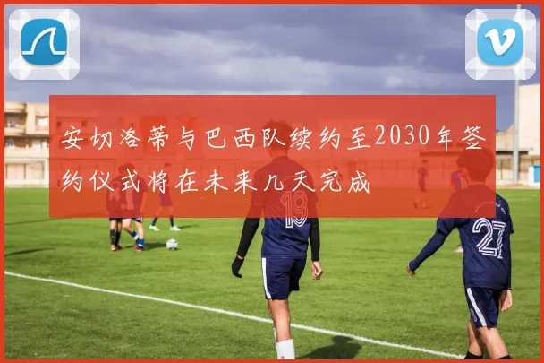 安切洛蒂与巴西队续约至2030年签约仪式将在未来几天完成