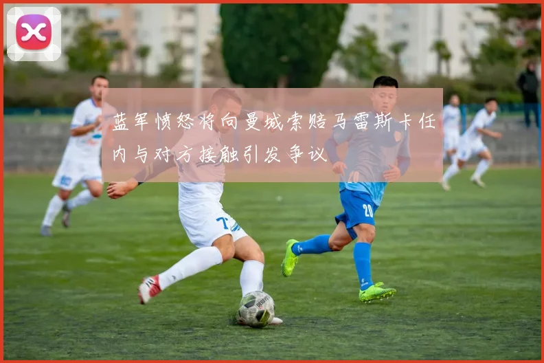 蓝军愤怒将向曼城索赔马雷斯卡任内与对方接触引发争议