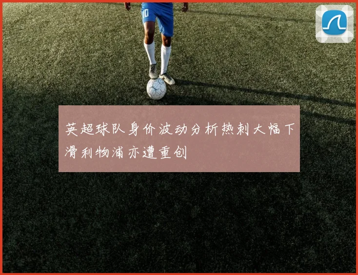 英超球队身价波动分析热刺大幅下滑利物浦亦遭重创