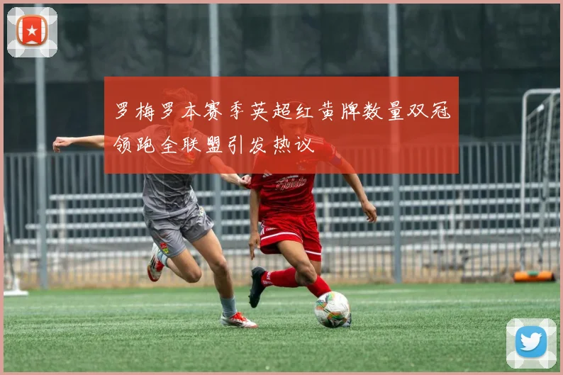 罗梅罗本赛季英超红黄牌数量双冠领跑全联盟引发热议