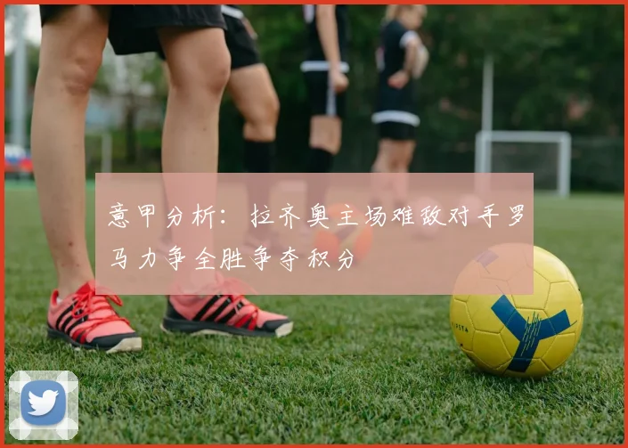 意甲分析：拉齐奥主场难敌对手罗马力争全胜争夺积分
