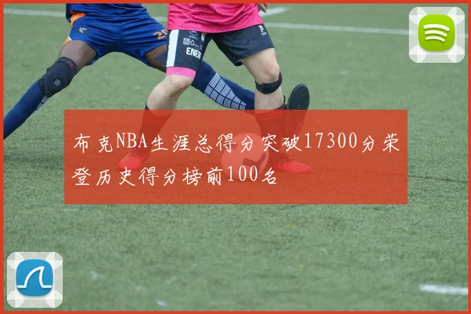 布克NBA生涯总得分突破17300分荣登历史得分榜前100名