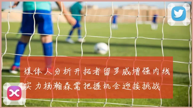 媒体人分析开拓者留罗威增强内线实力杨瀚森需把握机会迎接挑战
