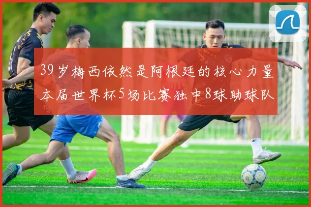 39岁梅西依然是阿根廷的核心力量本届世界杯5场比赛独中8球助球队狂轰14球