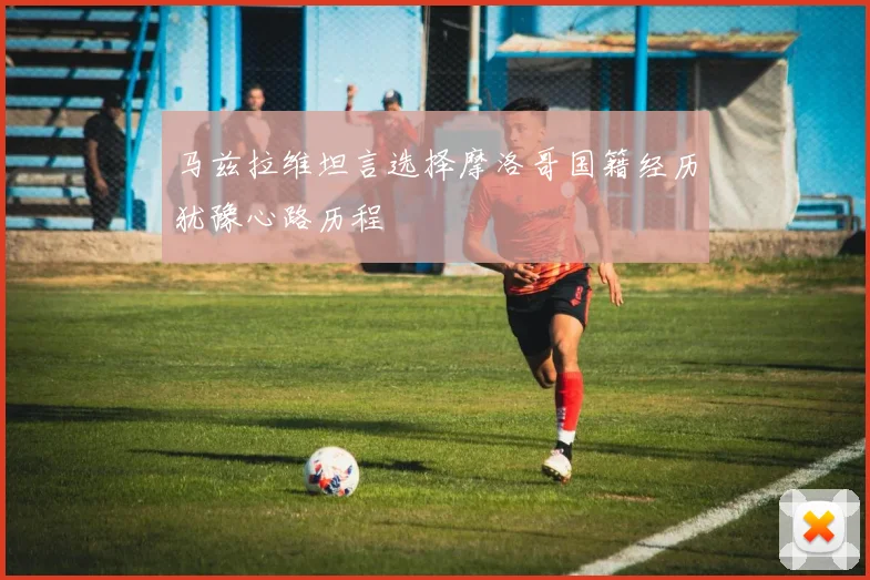 马兹拉维坦言选择摩洛哥国籍经历犹豫心路历程