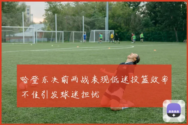 哈登东决前两战表现低迷投篮效率不佳引发球迷担忧