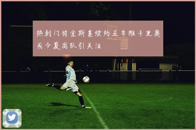 热刺门将金斯基续约五年维卡里奥或今夏离队引关注