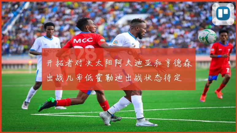 开拓者对决太阳阿夫迪亚和亨德森出战几率低霍勒迪出战状态待定