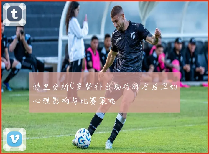 特里分析C罗替补出场对对方后卫的心理影响与比赛策略