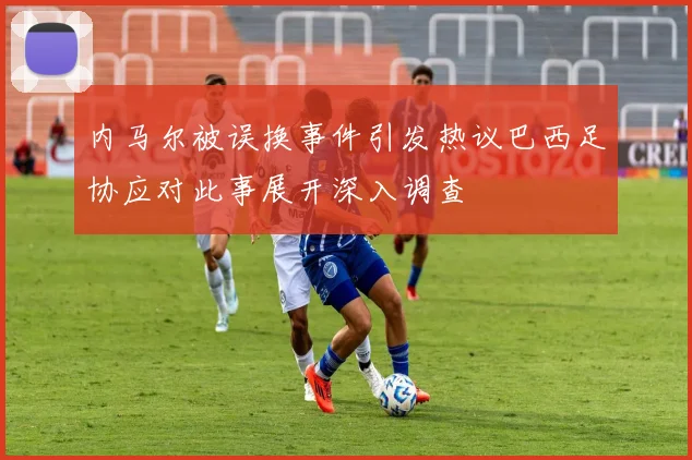 内马尔被误换事件引发热议巴西足协应对此事展开深入调查