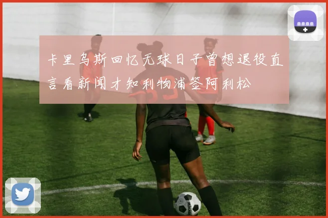 卡里乌斯回忆无球日子曾想退役直言看新闻才知利物浦签阿利松