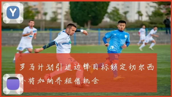 罗马计划引进边锋目标锁定切尔西小将加纳乔租借机会