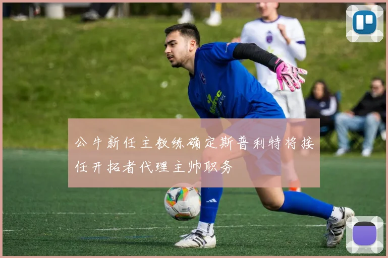 公牛新任主教练确定斯普利特将接任开拓者代理主帅职务