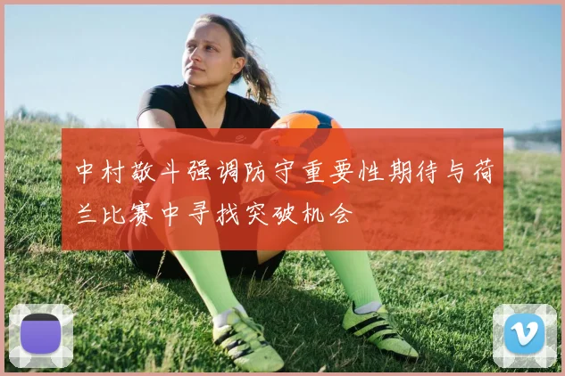 中村敬斗强调防守重要性期待与荷兰比赛中寻找突破机会