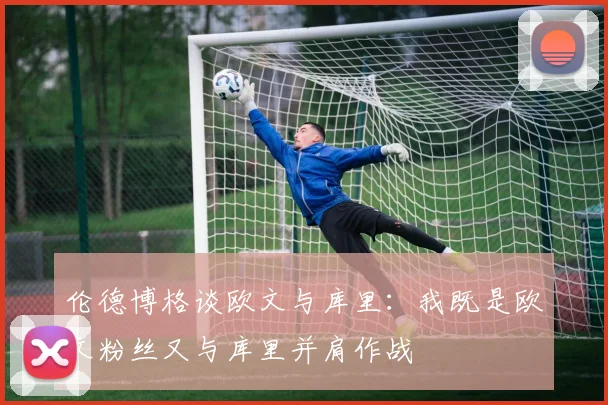 伦德博格谈欧文与库里：我既是欧文粉丝又与库里并肩作战